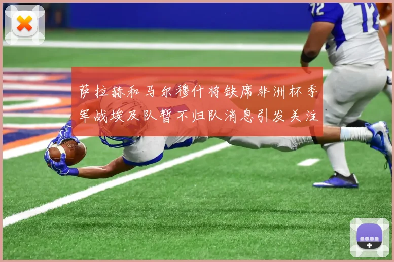 萨拉赫和马尔穆什将缺席非洲杯季军战埃及队暂不归队消息引发关注