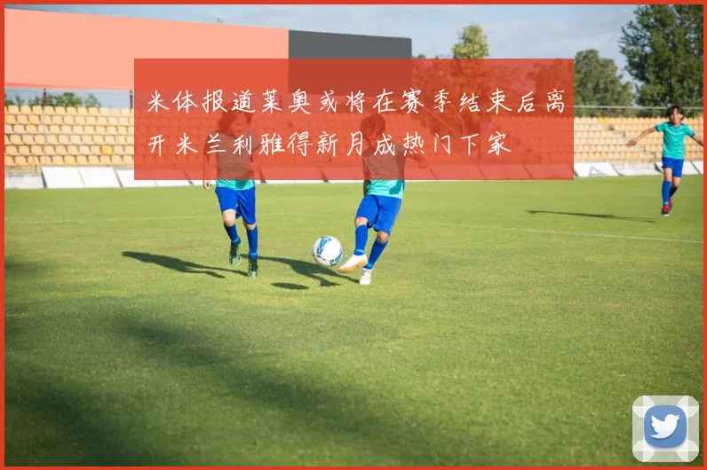 米体报道莱奥或将在赛季结束后离开米兰利雅得新月成热门下家