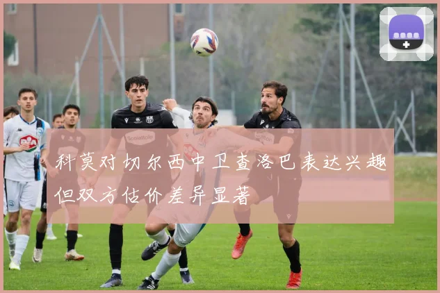 科莫对切尔西中卫查洛巴表达兴趣但双方估价差异显著