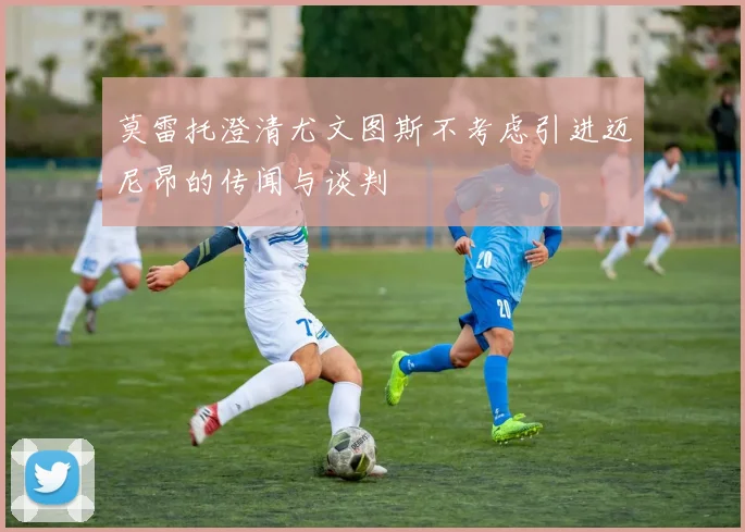 莫雷托澄清尤文图斯不考虑引进迈尼昂的传闻与谈判