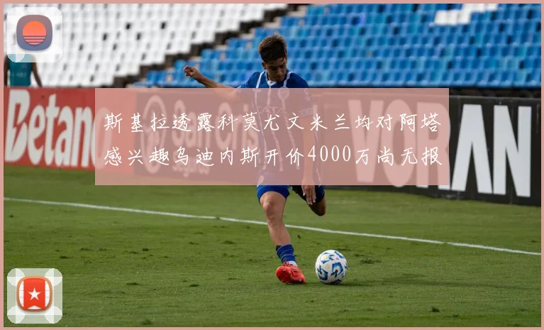 斯基拉透露科莫尤文米兰均对阿塔感兴趣乌迪内斯开价4000万尚无报价