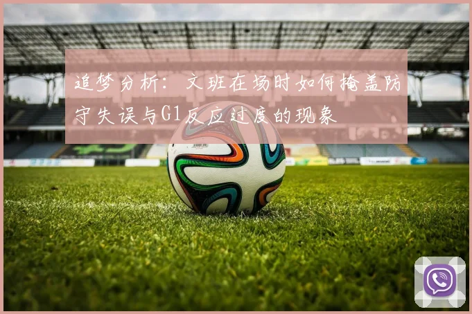 追梦分析：文班在场时如何掩盖防守失误与G1反应过度的现象