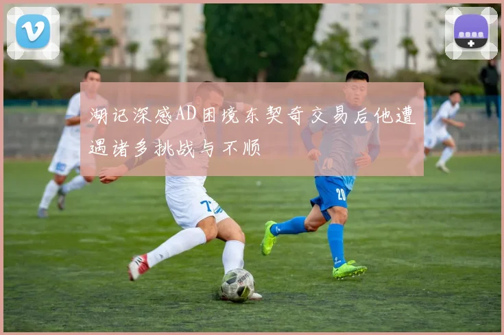 湖记深感AD困境东契奇交易后他遭遇诸多挑战与不顺