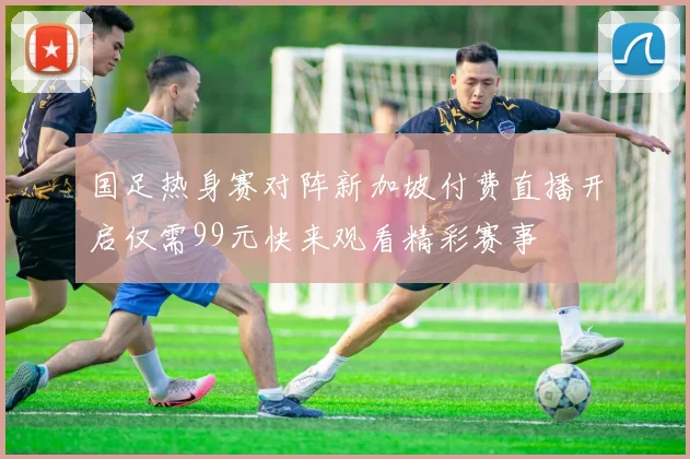 国足热身赛对阵新加坡付费直播开启仅需99元快来观看精彩赛事