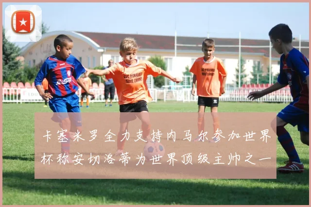 卡塞米罗全力支持内马尔参加世界杯称安切洛蒂为世界顶级主帅之一
