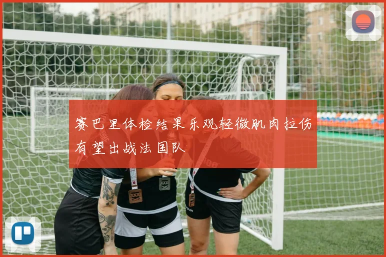 赛巴里体检结果乐观轻微肌肉拉伤有望出战法国队