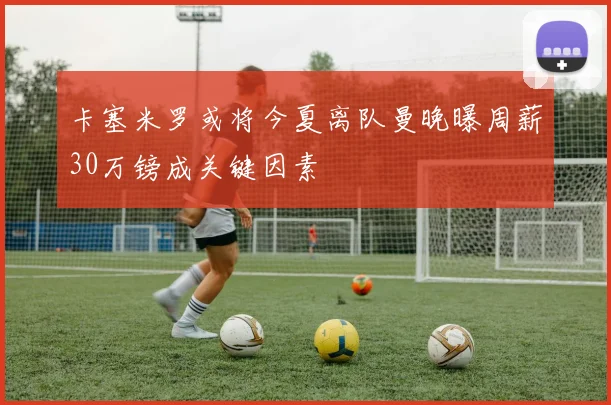 卡塞米罗或将今夏离队曼晚曝周薪30万镑成关键因素
