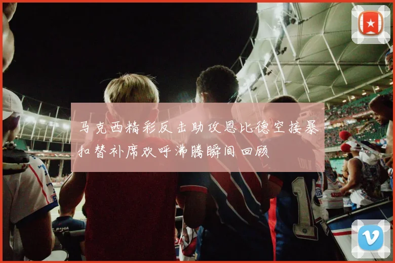 马克西精彩反击助攻恩比德空接暴扣替补席欢呼沸腾瞬间回顾