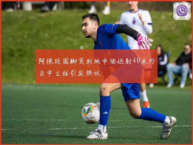 阿根廷国脚莫利纳中场远射40米外击中立柱引发热议
