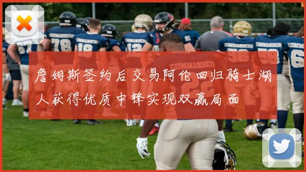 詹姆斯签约后交易阿伦回归骑士湖人获得优质中锋实现双赢局面