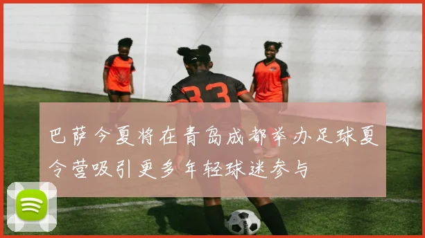 巴萨今夏将在青岛成都举办足球夏令营吸引更多年轻球迷参与