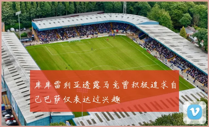 库库雷利亚透露马竞曾积极追求自己巴萨仅表达过兴趣