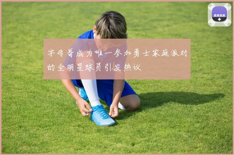字母哥成为唯一参加勇士家庭派对的全明星球员引发热议