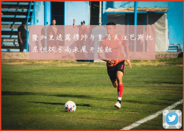 隆加里透露穆帅与皇马关注巴斯托尼但双方尚未展开接触