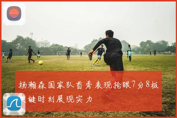 杨瀚森国家队首秀表现抢眼7分8板关键时刻展现实力