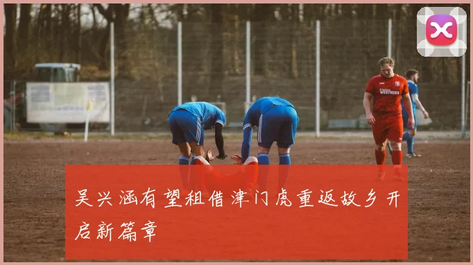 吴兴涵有望租借津门虎重返故乡开启新篇章